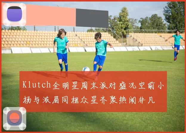 Klutch全明星周末派对盛况空前小杨与浓眉同框众星齐聚热闹非凡