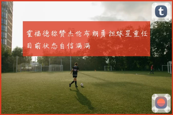 霍福德称赞杰伦布朗勇担球星重任目前状态自信满满