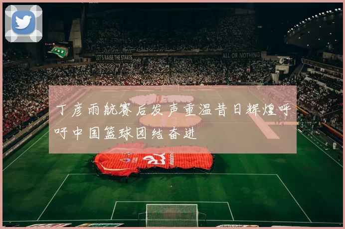丁彦雨航赛后发声重温昔日辉煌呼吁中国篮球团结奋进