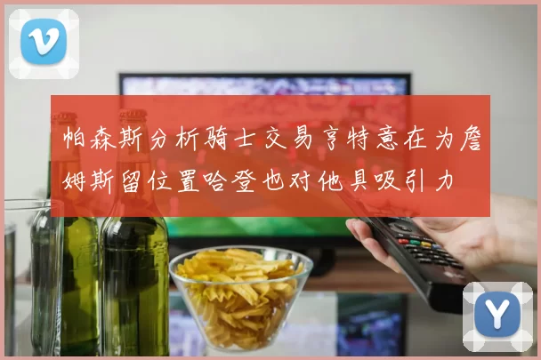 帕森斯分析骑士交易亨特意在为詹姆斯留位置哈登也对他具吸引力