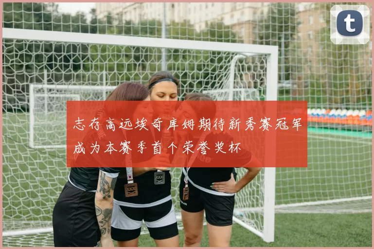 志存高远埃奇库姆期待新秀赛冠军成为本赛季首个荣誉奖杯