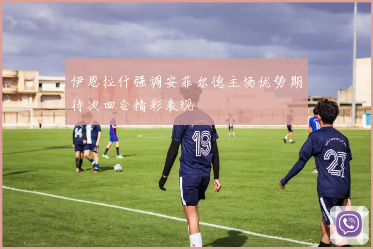 伊恩拉什强调安菲尔德主场优势期待次回合精彩表现