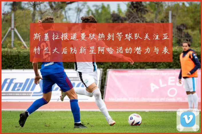 斯基拉报道曼联热刺等球队关注亚特兰大后防新星阿哈诺的潜力与表现