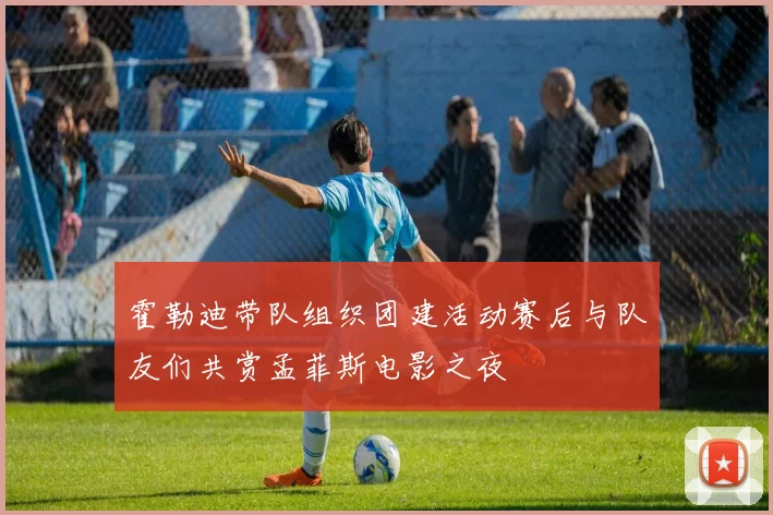 霍勒迪带队组织团建活动赛后与队友们共赏孟菲斯电影之夜