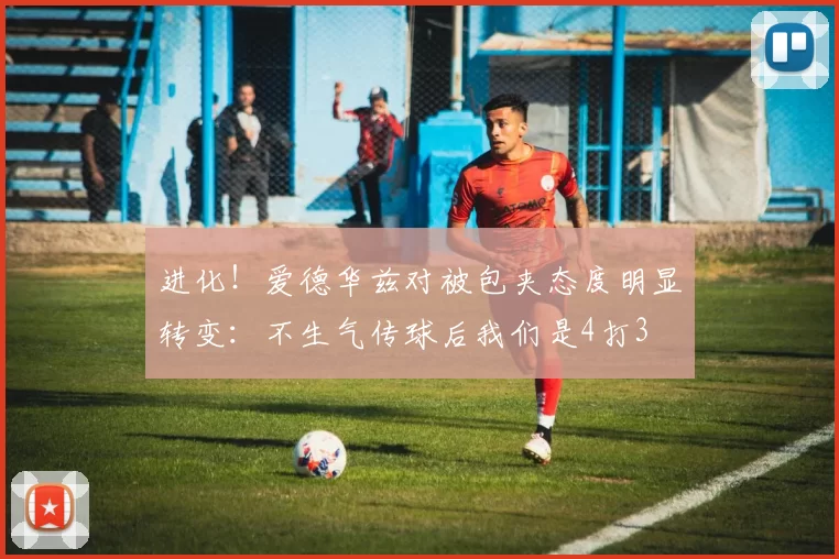 进化！爱德华兹对被包夹态度明显转变：不生气传球后我们是4打3