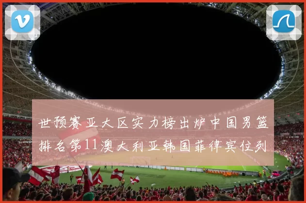 世预赛亚大区实力榜出炉中国男篮排名第11澳大利亚韩国菲律宾位列前三