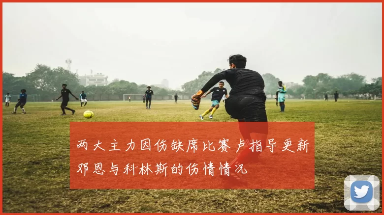 两大主力因伤缺席比赛卢指导更新邓恩与科林斯的伤情情况