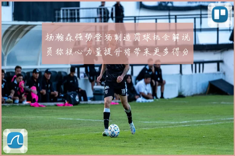 杨瀚森强势登场制造罚球机会解说员称核心力量提升将带来更多得分可能