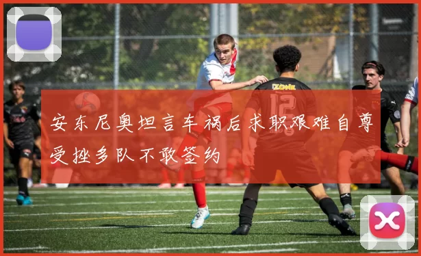 安东尼奥坦言车祸后求职艰难自尊受挫多队不敢签约