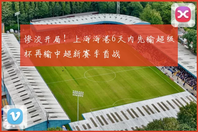 惨淡开局！上海海港6天内先输超级杯再输中超新赛季首战