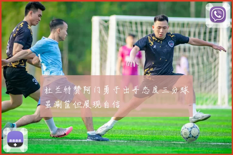 杜兰特赞阿门勇于出手态度三分球虽涮筐但展现自信