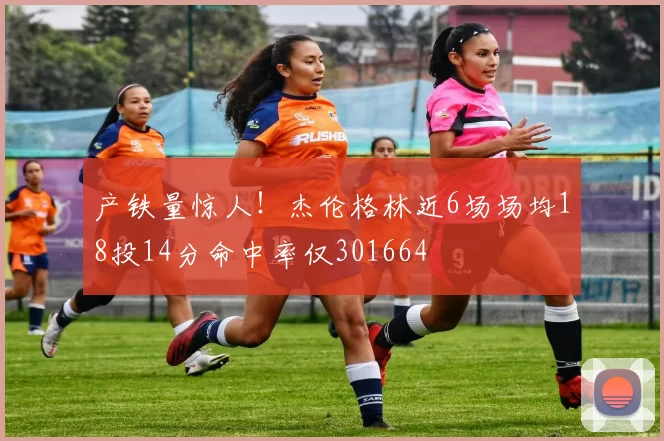 产铁量惊人！杰伦格林近6场场均18投14分命中率仅301664