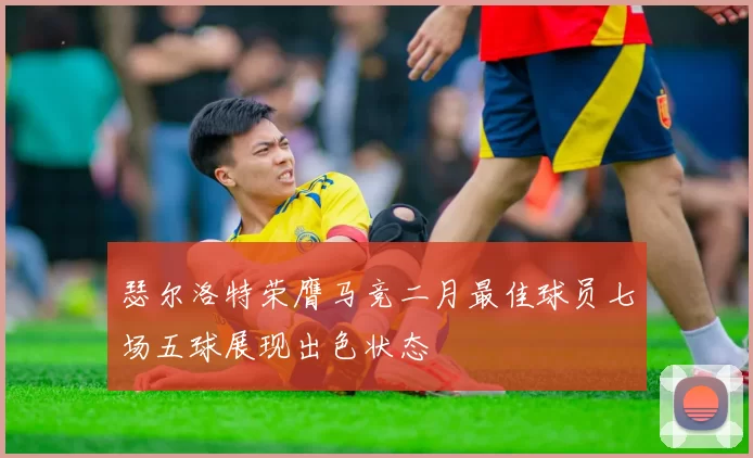瑟尔洛特荣膺马竞二月最佳球员七场五球展现出色状态