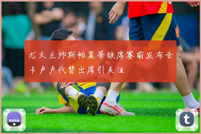 尤文主帅斯帕莱蒂缺席赛前发布会卡卢卢代替出席引关注