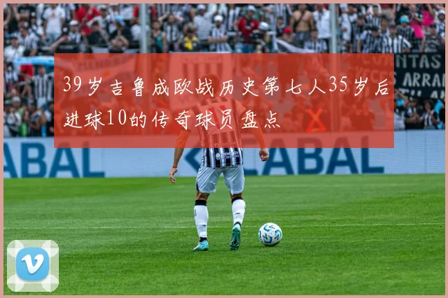 39岁吉鲁成欧战历史第七人35岁后进球10的传奇球员盘点